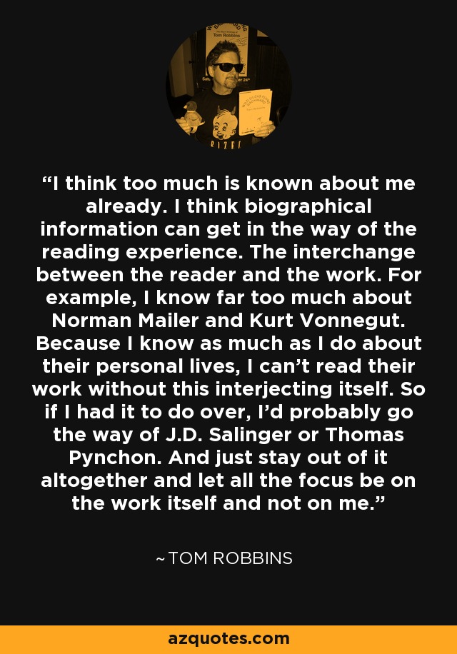 I think too much is known about me already. I think biographical information can get in the way of the reading experience. The interchange between the reader and the work. For example, I know far too much about Norman Mailer and Kurt Vonnegut. Because I know as much as I do about their personal lives, I can't read their work without this interjecting itself. So if I had it to do over, I'd probably go the way of J.D. Salinger or Thomas Pynchon. And just stay out of it altogether and let all the focus be on the work itself and not on me. - Tom Robbins