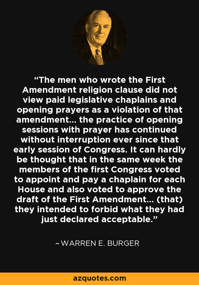 The men who wrote the First Amendment religion clause did not view paid legislative chaplains and opening prayers as a violation of that amendment... the practice of opening sessions with prayer has continued without interruption ever since that early session of Congress. It can hardly be thought that in the same week the members of the first Congress voted to appoint and pay a chaplain for each House and also voted to approve the draft of the First Amendment... (that) they intended to forbid what they had just declared acceptable. - Warren E. Burger