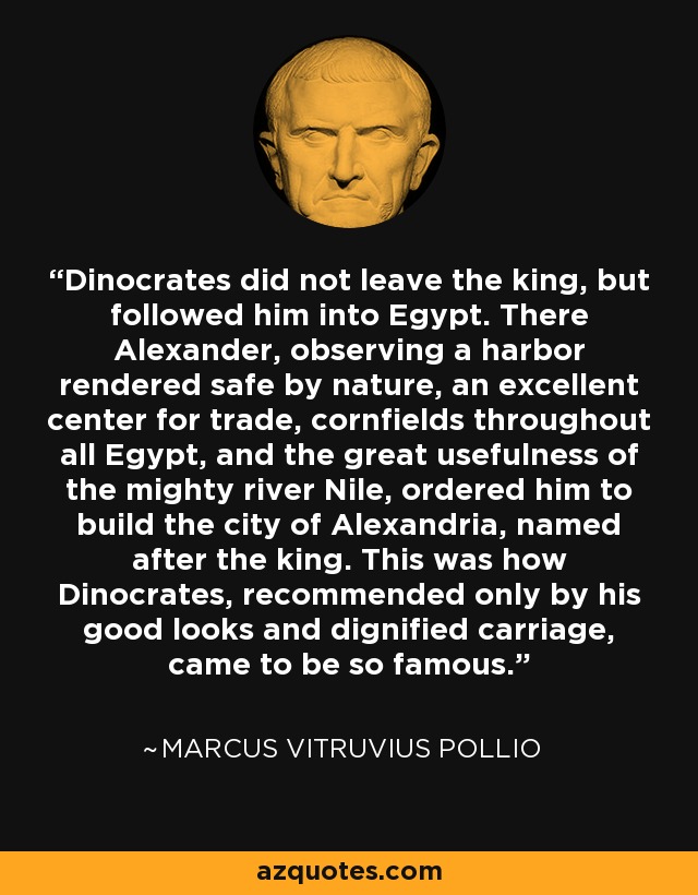 Dinocrates did not leave the king, but followed him into Egypt. There Alexander, observing a harbor rendered safe by nature, an excellent center for trade, cornfields throughout all Egypt, and the great usefulness of the mighty river Nile, ordered him to build the city of Alexandria, named after the king. This was how Dinocrates, recommended only by his good looks and dignified carriage, came to be so famous. - Marcus Vitruvius Pollio
