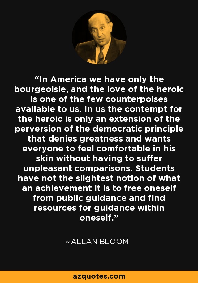 In America we have only the bourgeoisie, and the love of the heroic is one of the few counterpoises available to us. In us the contempt for the heroic is only an extension of the perversion of the democratic principle that denies greatness and wants everyone to feel comfortable in his skin without having to suffer unpleasant comparisons. Students have not the slightest notion of what an achievement it is to free oneself from public guidance and find resources for guidance within oneself. - Allan Bloom