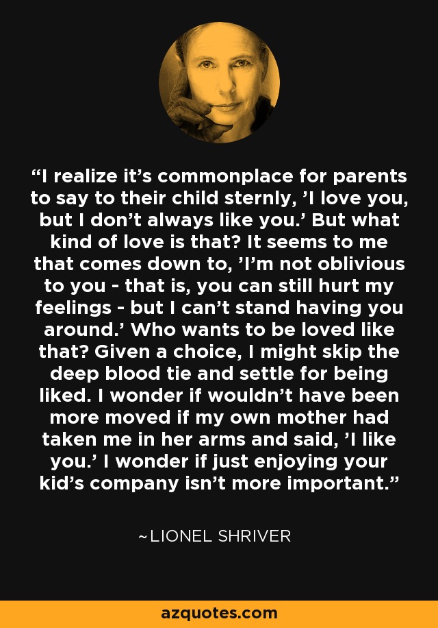 I realize it's commonplace for parents to say to their child sternly, 'I love you, but I don't always like you.' But what kind of love is that? It seems to me that comes down to, 'I'm not oblivious to you - that is, you can still hurt my feelings - but I can't stand having you around.' Who wants to be loved like that? Given a choice, I might skip the deep blood tie and settle for being liked. I wonder if wouldn't have been more moved if my own mother had taken me in her arms and said, 'I like you.' I wonder if just enjoying your kid's company isn't more important. - Lionel Shriver