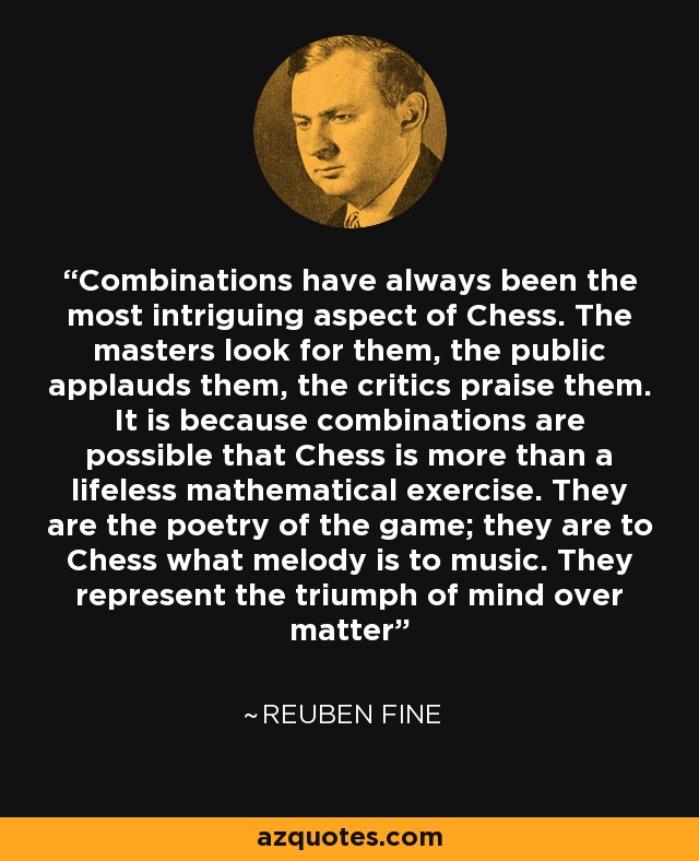 Combinations have always been the most intriguing aspect of Chess. The masters look for them, the public applauds them, the critics praise them. It is because combinations are possible that Chess is more than a lifeless mathematical exercise. They are the poetry of the game; they are to Chess what melody is to music. They represent the triumph of mind over matter - Reuben Fine