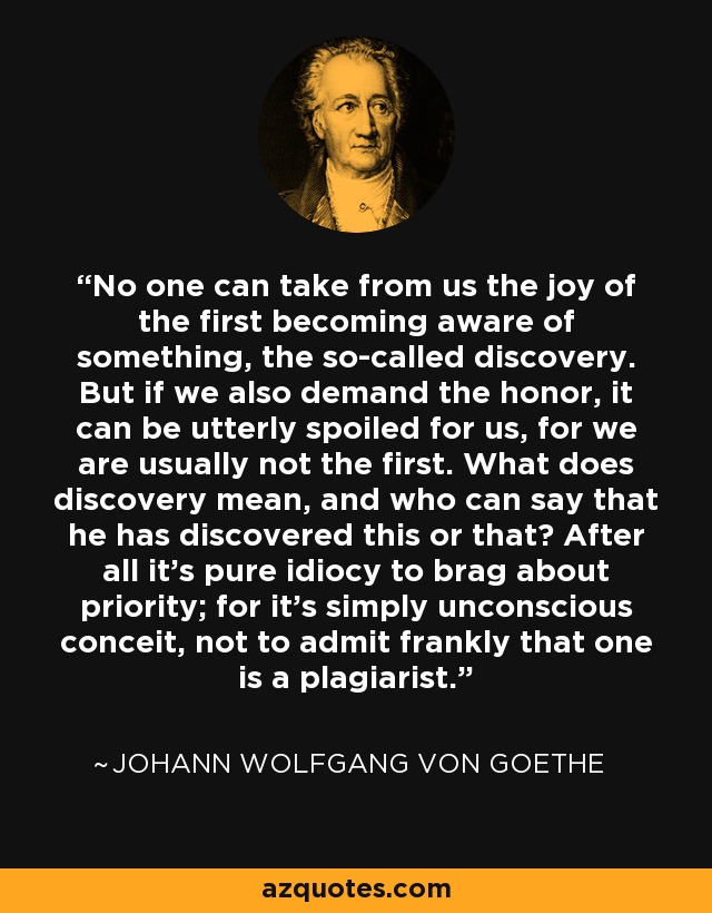 No one can take from us the joy of the first becoming aware of something, the so-called discovery. But if we also demand the honor, it can be utterly spoiled for us, for we are usually not the first. What does discovery mean, and who can say that he has discovered this or that? After all it's pure idiocy to brag about priority; for it's simply unconscious conceit, not to admit frankly that one is a plagiarist. - Johann Wolfgang von Goethe