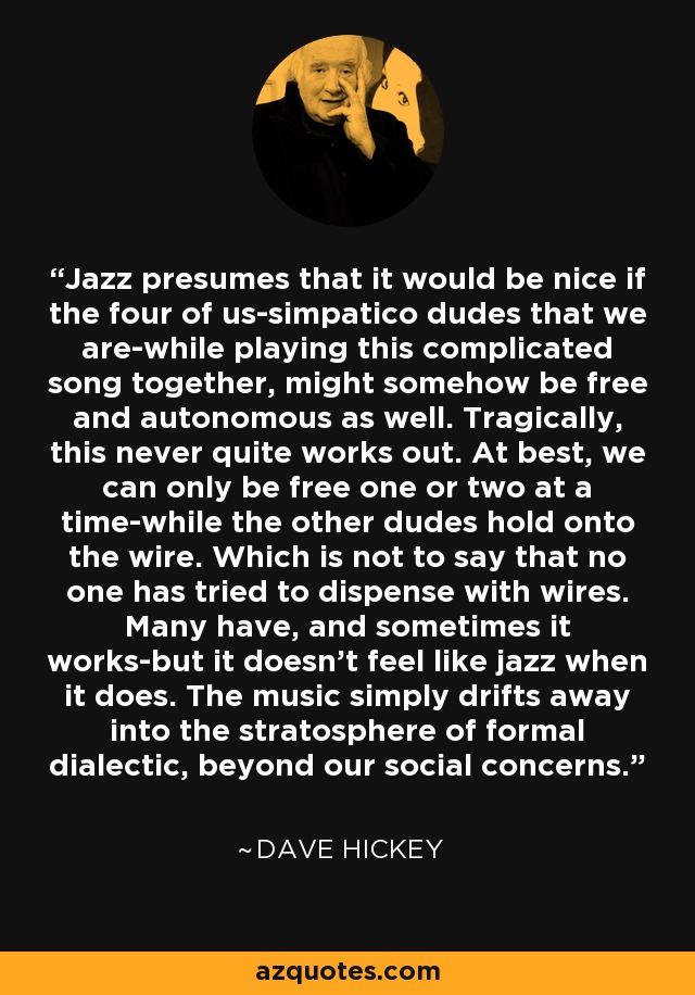 Jazz presumes that it would be nice if the four of us-simpatico dudes that we are-while playing this complicated song together, might somehow be free and autonomous as well. Tragically, this never quite works out. At best, we can only be free one or two at a time-while the other dudes hold onto the wire. Which is not to say that no one has tried to dispense with wires. Many have, and sometimes it works-but it doesn't feel like jazz when it does. The music simply drifts away into the stratosphere of formal dialectic, beyond our social concerns. - Dave Hickey