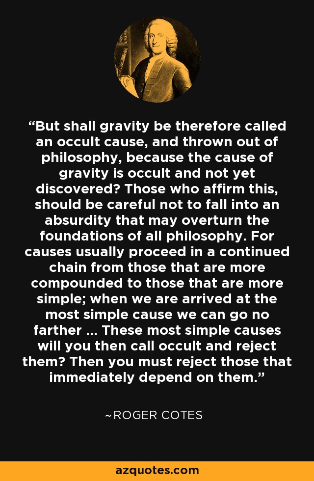 But shall gravity be therefore called an occult cause, and thrown out of philosophy, because the cause of gravity is occult and not yet discovered? Those who affirm this, should be careful not to fall into an absurdity that may overturn the foundations of all philosophy. For causes usually proceed in a continued chain from those that are more compounded to those that are more simple; when we are arrived at the most simple cause we can go no farther ... These most simple causes will you then call occult and reject them? Then you must reject those that immediately depend on them. - Roger Cotes