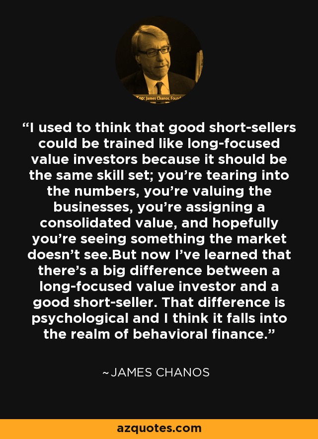I used to think that good short-sellers could be trained like long-focused value investors because it should be the same skill set; you’re tearing into the numbers, you’re valuing the businesses, you’re assigning a consolidated value, and hopefully you’re seeing something the market doesn’t see.But now I’ve learned that there’s a big difference between a long-focused value investor and a good short-seller. That difference is psychological and I think it falls into the realm of behavioral finance. - James Chanos