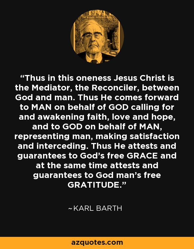 Thus in this oneness Jesus Christ is the Mediator, the Reconciler, between God and man. Thus He comes forward to MAN on behalf of GOD calling for and awakening faith, love and hope, and to GOD on behalf of MAN, representing man, making satisfaction and interceding. Thus He attests and guarantees to God's free GRACE and at the same time attests and guarantees to God man's free GRATITUDE. - Karl Barth