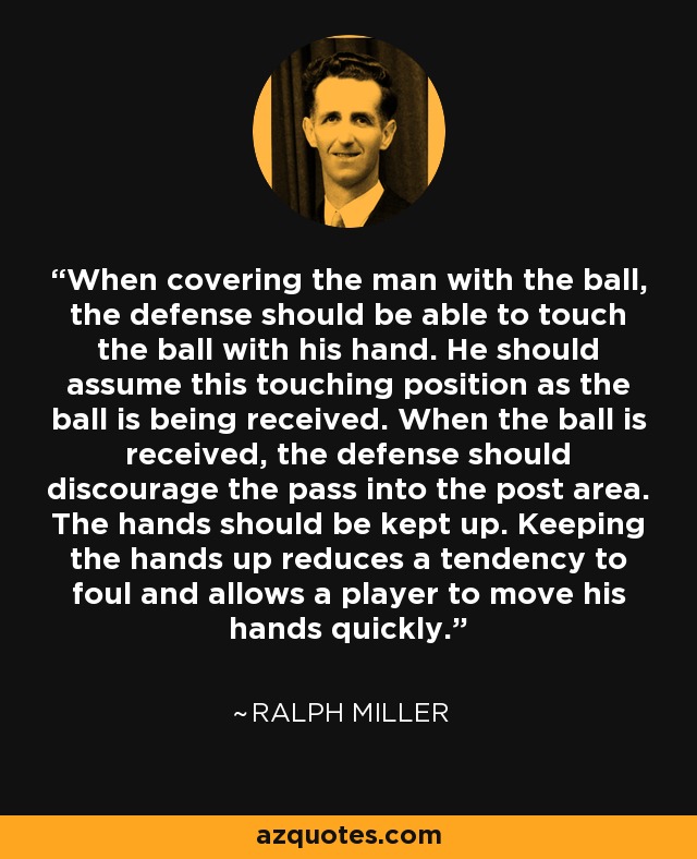When covering the man with the ball, the defense should be able to touch the ball with his hand. He should assume this touching position as the ball is being received. When the ball is received, the defense should discourage the pass into the post area. The hands should be kept up. Keeping the hands up reduces a tendency to foul and allows a player to move his hands quickly. - Ralph Miller