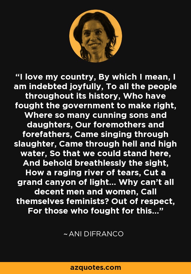 I love my country, By which I mean, I am indebted joyfully, To all the people throughout its history, Who have fought the government to make right, Where so many cunning sons and daughters, Our foremothers and forefathers, Came singing through slaughter, Came through hell and high water, So that we could stand here, And behold breathlessly the sight, How a raging river of tears, Cut a grand canyon of light... Why can't all decent men and women, Call themselves feminists? Out of respect, For those who fought for this... - Ani DiFranco