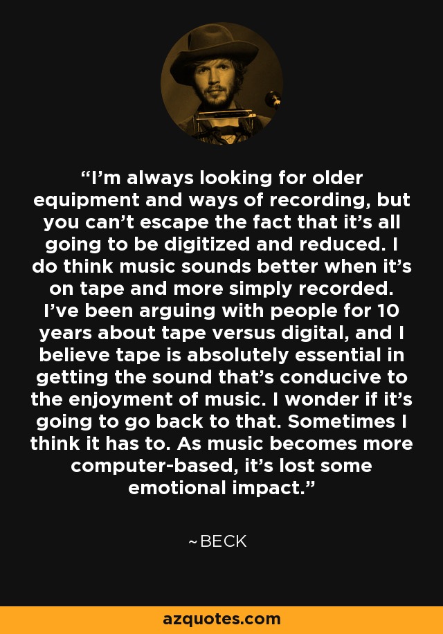 I'm always looking for older equipment and ways of recording, but you can't escape the fact that it's all going to be digitized and reduced. I do think music sounds better when it's on tape and more simply recorded. I've been arguing with people for 10 years about tape versus digital, and I believe tape is absolutely essential in getting the sound that's conducive to the enjoyment of music. I wonder if it's going to go back to that. Sometimes I think it has to. As music becomes more computer-based, it's lost some emotional impact. - Beck