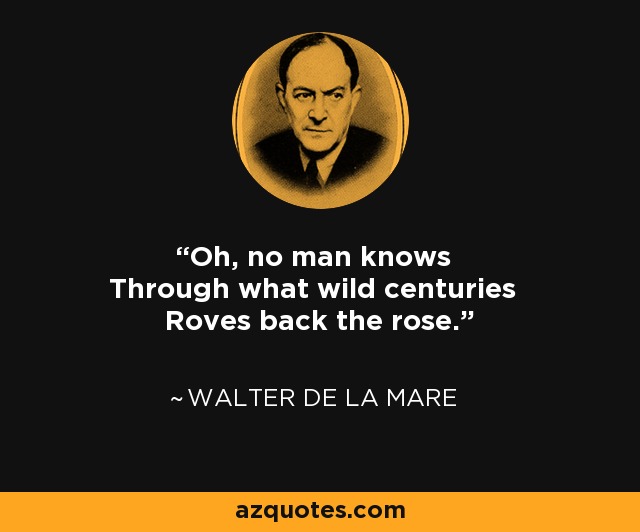 Oh, no man knows Through what wild centuries Roves back the rose. - Walter de La Mare