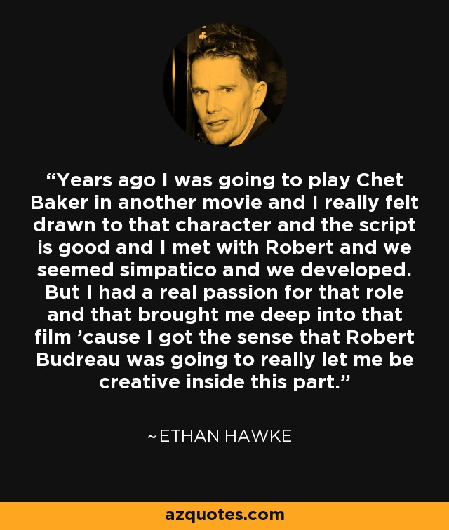 Years ago I was going to play Chet Baker in another movie and I really felt drawn to that character and the script is good and I met with Robert and we seemed simpatico and we developed. But I had a real passion for that role and that brought me deep into that film 'cause I got the sense that Robert Budreau was going to really let me be creative inside this part. - Ethan Hawke