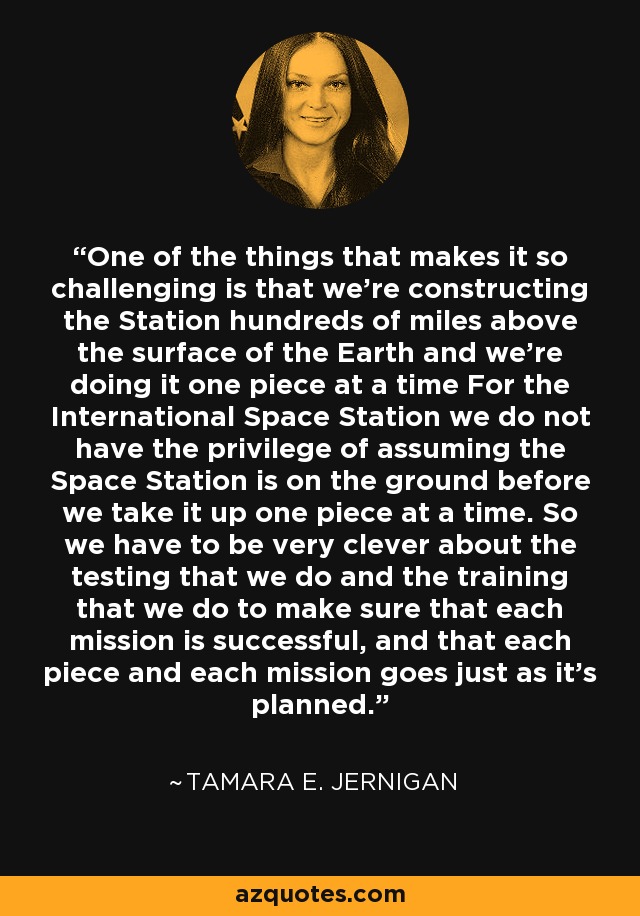 One of the things that makes it so challenging is that we're constructing the Station hundreds of miles above the surface of the Earth and we're doing it one piece at a time For the International Space Station we do not have the privilege of assuming the Space Station is on the ground before we take it up one piece at a time. So we have to be very clever about the testing that we do and the training that we do to make sure that each mission is successful, and that each piece and each mission goes just as it's planned. - Tamara E. Jernigan