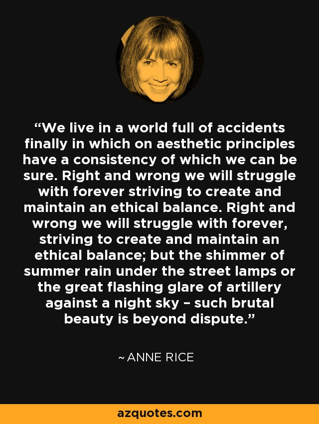 We live in a world full of accidents finally in which on aesthetic principles have a consistency of which we can be sure. Right and wrong we will struggle with forever striving to create and maintain an ethical balance. Right and wrong we will struggle with forever, striving to create and maintain an ethical balance; but the shimmer of summer rain under the street lamps or the great flashing glare of artillery against a night sky – such brutal beauty is beyond dispute. - Anne Rice