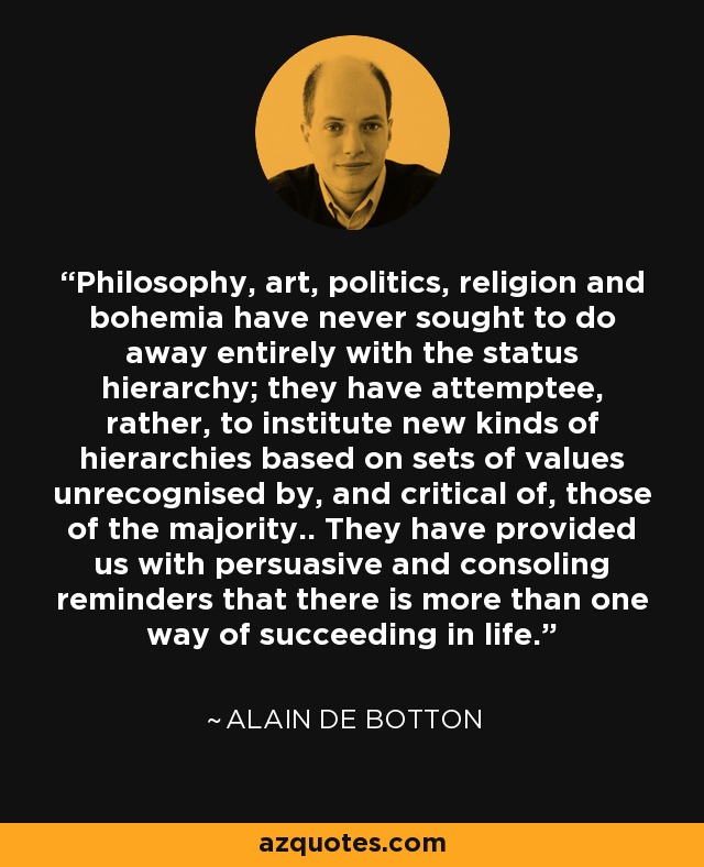 Philosophy, art, politics, religion and bohemia have never sought to do away entirely with the status hierarchy; they have attemptee, rather, to institute new kinds of hierarchies based on sets of values unrecognised by, and critical of, those of the majority.. They have provided us with persuasive and consoling reminders that there is more than one way of succeeding in life. - Alain de Botton