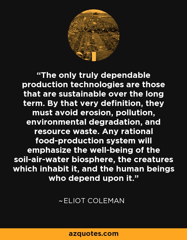 The only truly dependable production technologies are those that are sustainable over the long term. By that very definition, they must avoid erosion, pollution, environmental degradation, and resource waste. Any rational food-production system will emphasize the well-being of the soil-air-water biosphere, the creatures which inhabit it, and the human beings who depend upon it. - Eliot Coleman