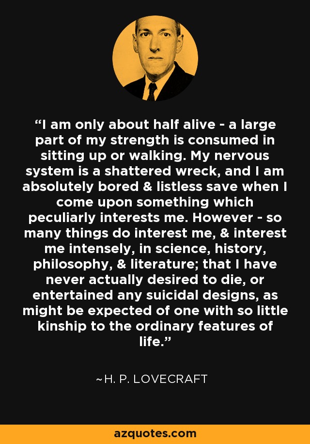 I am only about half alive - a large part of my strength is consumed in sitting up or walking. My nervous system is a shattered wreck, and I am absolutely bored & listless save when I come upon something which peculiarly interests me. However - so many things do interest me, & interest me intensely, in science, history, philosophy, & literature; that I have never actually desired to die, or entertained any suicidal designs, as might be expected of one with so little kinship to the ordinary features of life. - H. P. Lovecraft