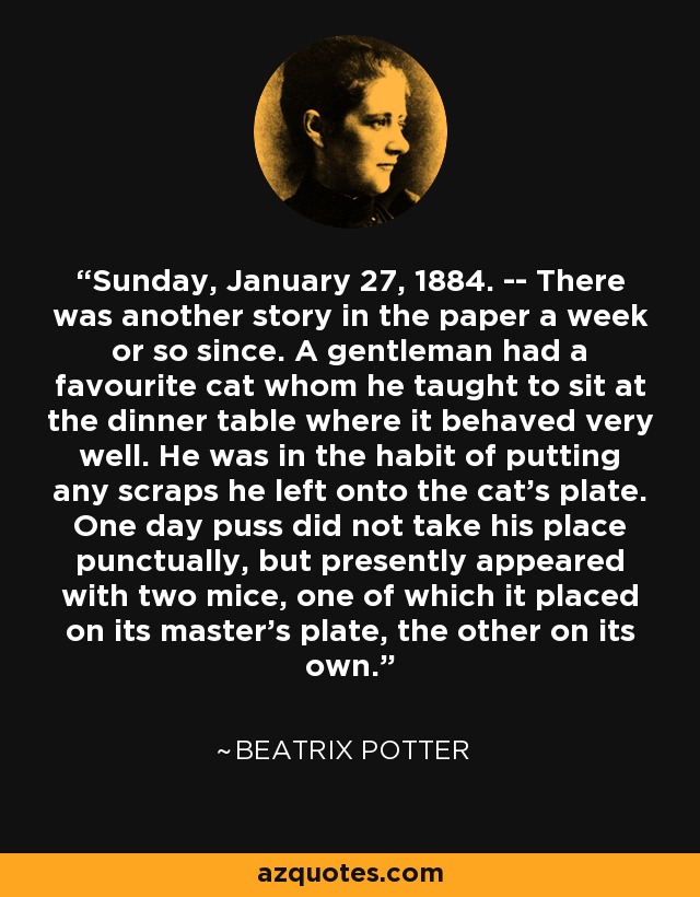 Sunday, January 27, 1884. -- There was another story in the paper a week or so since. A gentleman had a favourite cat whom he taught to sit at the dinner table where it behaved very well. He was in the habit of putting any scraps he left onto the cat's plate. One day puss did not take his place punctually, but presently appeared with two mice, one of which it placed on its master's plate, the other on its own. - Beatrix Potter