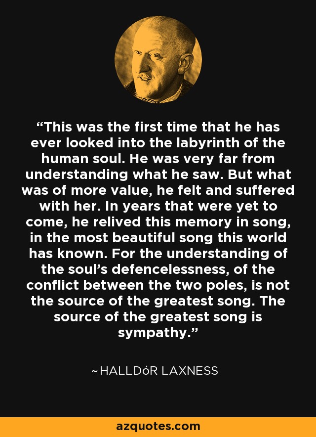 This was the first time that he has ever looked into the labyrinth of the human soul. He was very far from understanding what he saw. But what was of more value, he felt and suffered with her. In years that were yet to come, he relived this memory in song, in the most beautiful song this world has known. For the understanding of the soul's defencelessness, of the conflict between the two poles, is not the source of the greatest song. The source of the greatest song is sympathy. - Halldór Laxness
