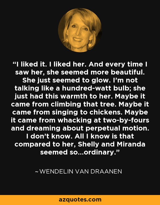 I liked it. I liked her. And every time I saw her, she seemed more beautiful. She just seemed to glow. I'm not talking like a hundred-watt bulb; she just had this warmth to her. Maybe it came from climbing that tree. Maybe it came from singing to chickens. Maybe it came from whacking at two-by-fours and dreaming about perpetual motion. I don't know. All I know is that compared to her, Shelly and Miranda seemed so...ordinary. - Wendelin Van Draanen