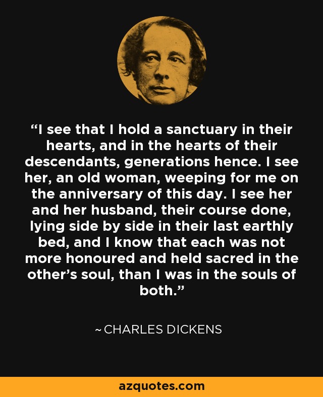 I see that I hold a sanctuary in their hearts, and in the hearts of their descendants, generations hence. I see her, an old woman, weeping for me on the anniversary of this day. I see her and her husband, their course done, lying side by side in their last earthly bed, and I know that each was not more honoured and held sacred in the other's soul, than I was in the souls of both. - Charles Dickens