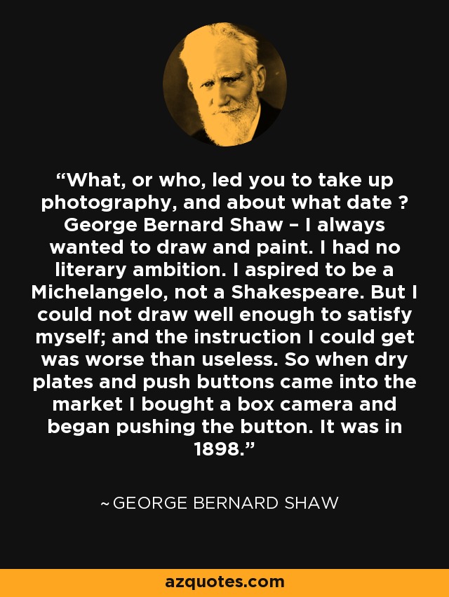 What, or who, led you to take up photography, and about what date ? George Bernard Shaw – I always wanted to draw and paint. I had no literary ambition. I aspired to be a Michelangelo, not a Shakespeare. But I could not draw well enough to satisfy myself; and the instruction I could get was worse than useless. So when dry plates and push buttons came into the market I bought a box camera and began pushing the button. It was in 1898. - George Bernard Shaw