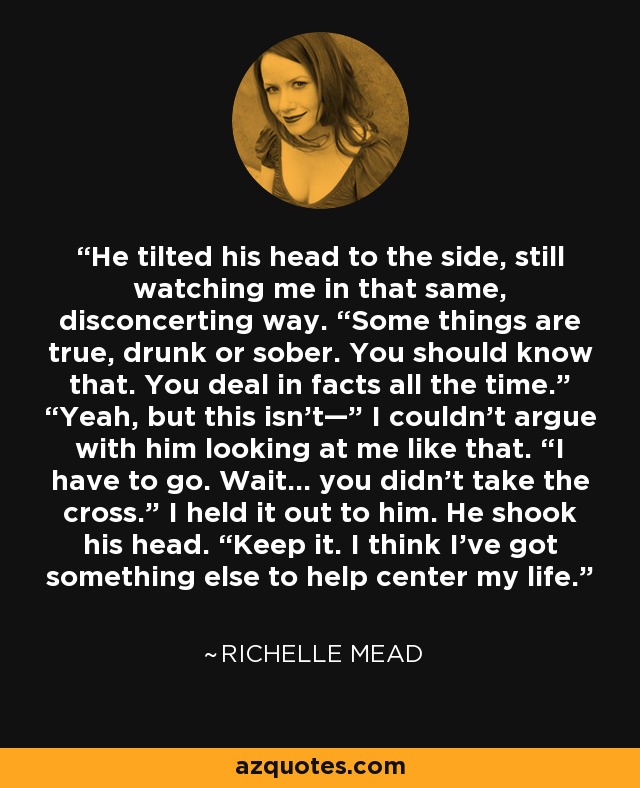 He tilted his head to the side, still watching me in that same, disconcerting way. “Some things are true, drunk or sober. You should know that. You deal in facts all the time.” “Yeah, but this isn’t—” I couldn’t argue with him looking at me like that. “I have to go. Wait… you didn’t take the cross.” I held it out to him. He shook his head. “Keep it. I think I’ve got something else to help center my life. - Richelle Mead