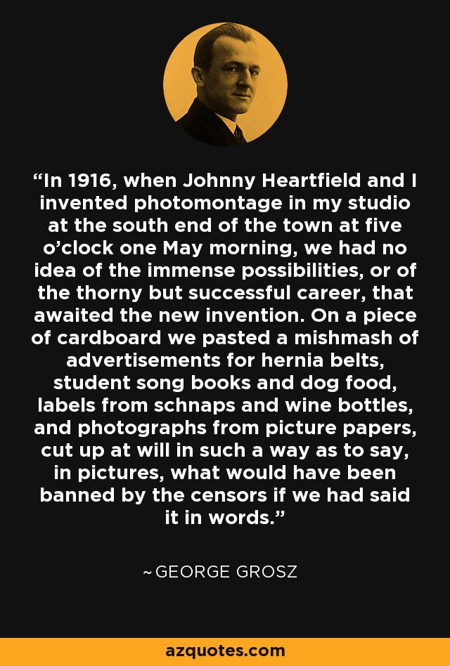 In 1916, when Johnny Heartfield and I invented photomontage in my studio at the south end of the town at five o'clock one May morning, we had no idea of the immense possibilities, or of the thorny but successful career, that awaited the new invention. On a piece of cardboard we pasted a mishmash of advertisements for hernia belts, student song books and dog food, labels from schnaps and wine bottles, and photographs from picture papers, cut up at will in such a way as to say, in pictures, what would have been banned by the censors if we had said it in words. - George Grosz