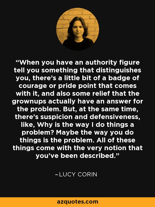 When you have an authority figure tell you something that distinguishes you, there's a little bit of a badge of courage or pride point that comes with it, and also some relief that the grownups actually have an answer for the problem. But, at the same time, there's suspicion and defensiveness, like, Why is the way I do things a problem? Maybe the way you do things is the problem. All of these things come with the very notion that you've been described. - Lucy Corin