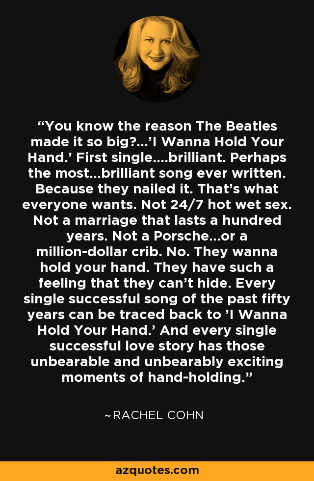 You know the reason The Beatles made it so big?...'I Wanna Hold Your Hand.' First single....brilliant. Perhaps the most...brilliant song ever written. Because they nailed it. That's what everyone wants. Not 24/7 hot wet sex. Not a marriage that lasts a hundred years. Not a Porsche...or a million-dollar crib. No. They wanna hold your hand. They have such a feeling that they can't hide. Every single successful song of the past fifty years can be traced back to 'I Wanna Hold Your Hand.' And every single successful love story has those unbearable and unbearably exciting moments of hand-holding. - Rachel Cohn