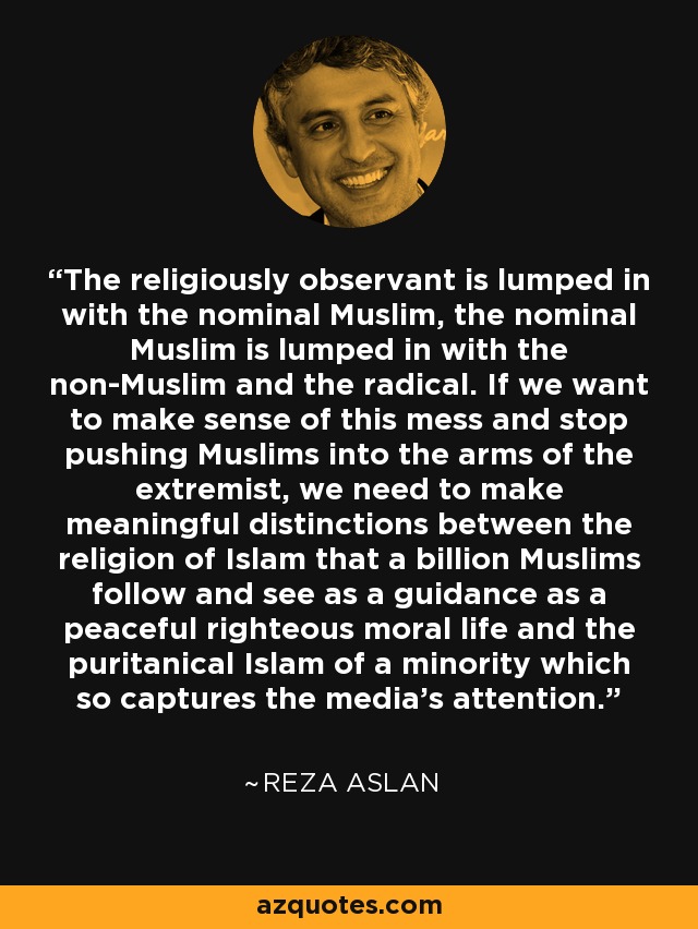 The religiously observant is lumped in with the nominal Muslim, the nominal Muslim is lumped in with the non-Muslim and the radical. If we want to make sense of this mess and stop pushing Muslims into the arms of the extremist, we need to make meaningful distinctions between the religion of Islam that a billion Muslims follow and see as a guidance as a peaceful righteous moral life and the puritanical Islam of a minority which so captures the media's attention. - Reza Aslan