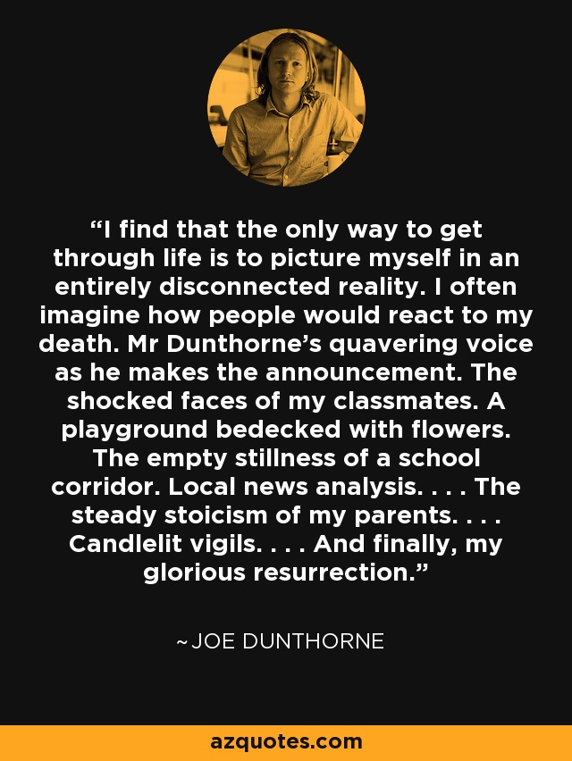 I find that the only way to get through life is to picture myself in an entirely disconnected reality. I often imagine how people would react to my death. Mr Dunthorne's quavering voice as he makes the announcement. The shocked faces of my classmates. A playground bedecked with flowers. The empty stillness of a school corridor. Local news analysis. . . . The steady stoicism of my parents. . . . Candlelit vigils. . . . And finally, my glorious resurrection. - Joe Dunthorne