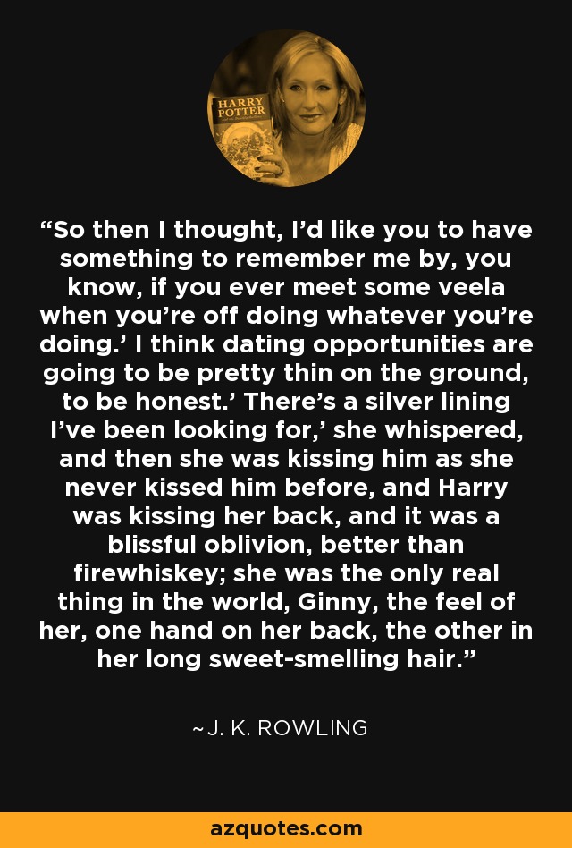 So then I thought, I'd like you to have something to remember me by, you know, if you ever meet some veela when you're off doing whatever you're doing.' I think dating opportunities are going to be pretty thin on the ground, to be honest.' There's a silver lining I've been looking for,' she whispered, and then she was kissing him as she never kissed him before, and Harry was kissing her back, and it was a blissful oblivion, better than firewhiskey; she was the only real thing in the world, Ginny, the feel of her, one hand on her back, the other in her long sweet-smelling hair. - J. K. Rowling