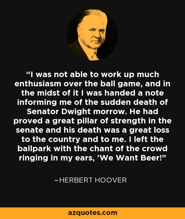 I was not able to work up much enthusiasm over the ball game, and in the midst of it I was handed a note informing me of the sudden death of Senator Dwight morrow. He had proved a great pillar of strength in the senate and his death was a great loss to the country and to me. I left the ballpark with the chant of the crowd ringing in my ears, 'We Want Beer!' - Herbert Hoover
