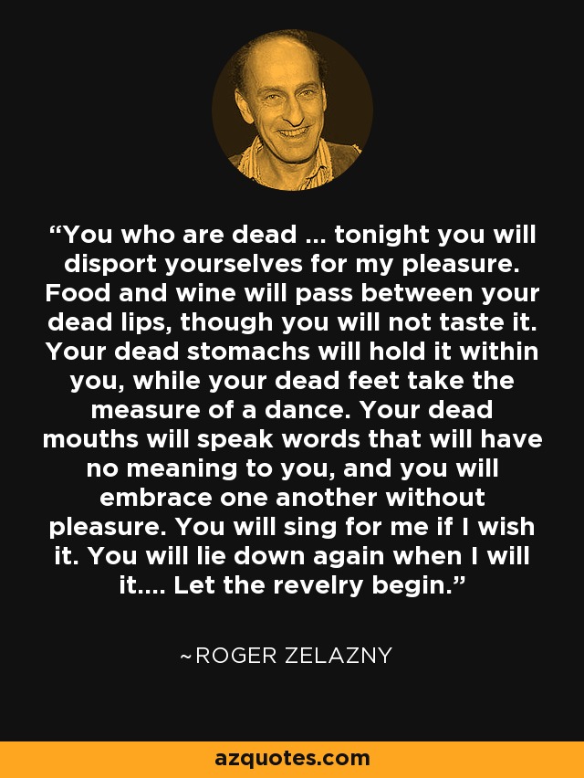 You who are dead ... tonight you will disport yourselves for my pleasure. Food and wine will pass between your dead lips, though you will not taste it. Your dead stomachs will hold it within you, while your dead feet take the measure of a dance. Your dead mouths will speak words that will have no meaning to you, and you will embrace one another without pleasure. You will sing for me if I wish it. You will lie down again when I will it.... Let the revelry begin. - Roger Zelazny