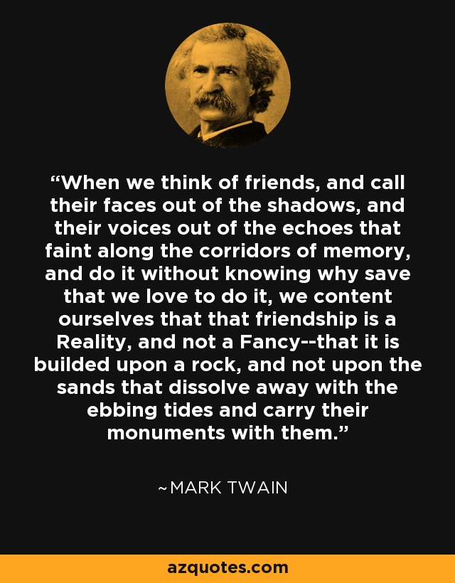 When we think of friends, and call their faces out of the shadows, and their voices out of the echoes that faint along the corridors of memory, and do it without knowing why save that we love to do it, we content ourselves that that friendship is a Reality, and not a Fancy--that it is builded upon a rock, and not upon the sands that dissolve away with the ebbing tides and carry their monuments with them. - Mark Twain