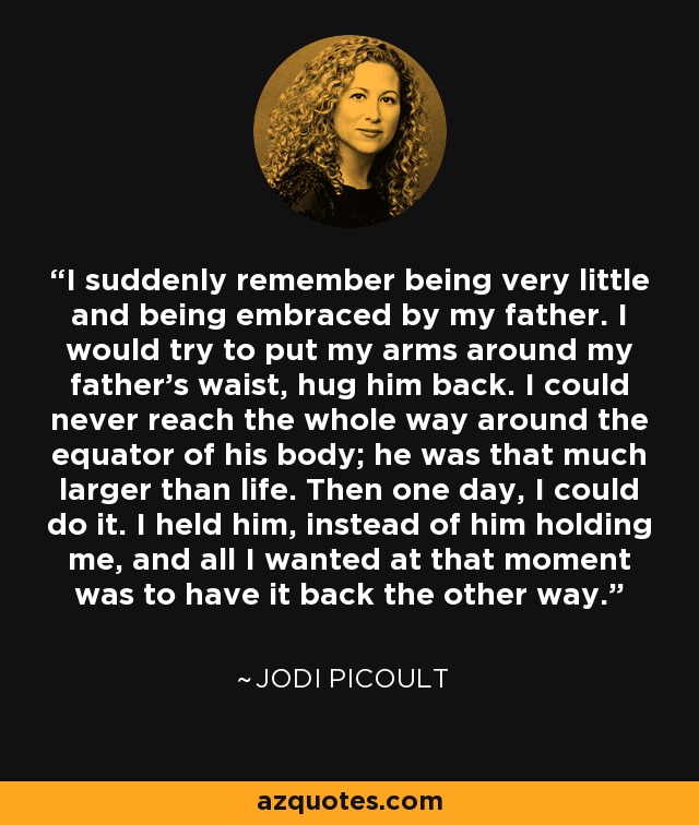 I suddenly remember being very little and being embraced by my father. I would try to put my arms around my father's waist, hug him back. I could never reach the whole way around the equator of his body; he was that much larger than life. Then one day, I could do it. I held him, instead of him holding me, and all I wanted at that moment was to have it back the other way. - Jodi Picoult