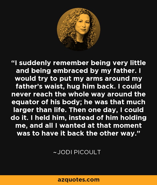 I suddenly remember being very little and being embraced by my father. I would try to put my arms around my father's waist, hug him back. I could never reach the whole way around the equator of his body; he was that much larger than life. Then one day, I could do it. I held him, instead of him holding me, and all I wanted at that moment was to have it back the other way. - Jodi Picoult