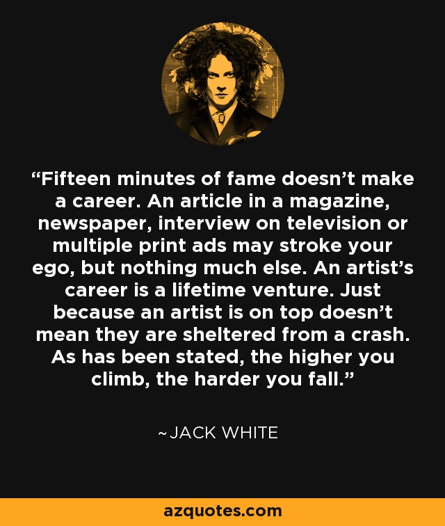 Fifteen minutes of fame doesn't make a career. An article in a magazine, newspaper, interview on television or multiple print ads may stroke your ego, but nothing much else. An artist's career is a lifetime venture. Just because an artist is on top doesn't mean they are sheltered from a crash. As has been stated, the higher you climb, the harder you fall. - Jack White