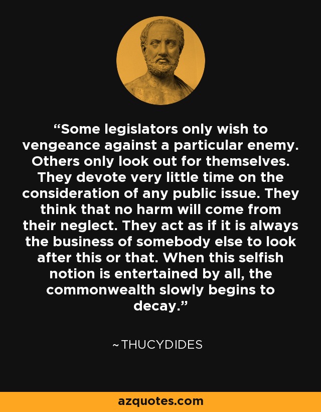 Some legislators only wish to vengeance against a particular enemy. Others only look out for themselves. They devote very little time on the consideration of any public issue. They think that no harm will come from their neglect. They act as if it is always the business of somebody else to look after this or that. When this selfish notion is entertained by all, the commonwealth slowly begins to decay. - Thucydides