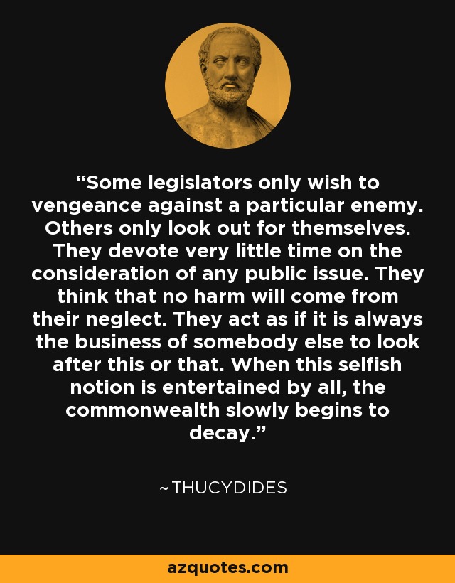 Some legislators only wish to vengeance against a particular enemy. Others only look out for themselves. They devote very little time on the consideration of any public issue. They think that no harm will come from their neglect. They act as if it is always the business of somebody else to look after this or that. When this selfish notion is entertained by all, the commonwealth slowly begins to decay. - Thucydides