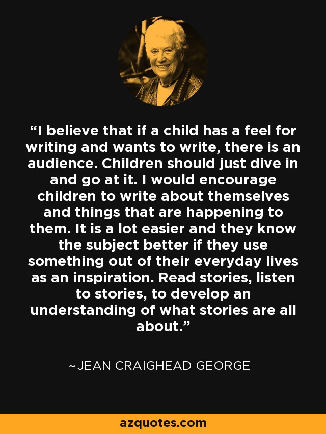 I believe that if a child has a feel for writing and wants to write, there is an audience. Children should just dive in and go at it. I would encourage children to write about themselves and things that are happening to them. It is a lot easier and they know the subject better if they use something out of their everyday lives as an inspiration. Read stories, listen to stories, to develop an understanding of what stories are all about. - Jean Craighead George