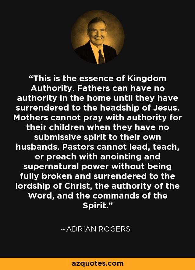This is the essence of Kingdom Authority. Fathers can have no authority in the home until they have surrendered to the headship of Jesus. Mothers cannot pray with authority for their children when they have no submissive spirit to their own husbands. Pastors cannot lead, teach, or preach with anointing and supernatural power without being fully broken and surrendered to the lordship of Christ, the authority of the Word, and the commands of the Spirit. - Adrian Rogers