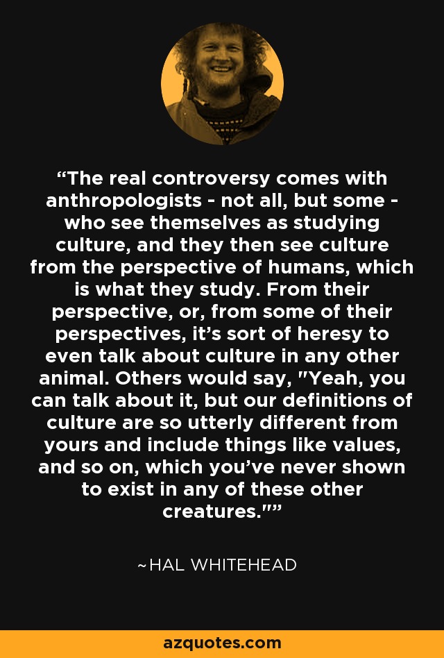 The real controversy comes with anthropologists - not all, but some - who see themselves as studying culture, and they then see culture from the perspective of humans, which is what they study. From their perspective, or, from some of their perspectives, it's sort of heresy to even talk about culture in any other animal. Others would say, 