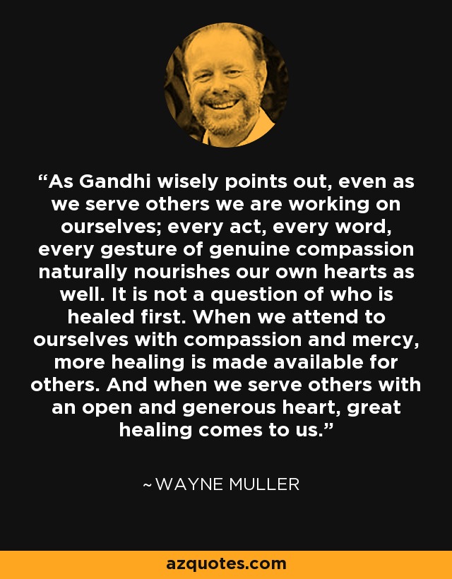 As Gandhi wisely points out, even as we serve others we are working on ourselves; every act, every word, every gesture of genuine compassion naturally nourishes our own hearts as well. It is not a question of who is healed first. When we attend to ourselves with compassion and mercy, more healing is made available for others. And when we serve others with an open and generous heart, great healing comes to us. - Wayne Muller