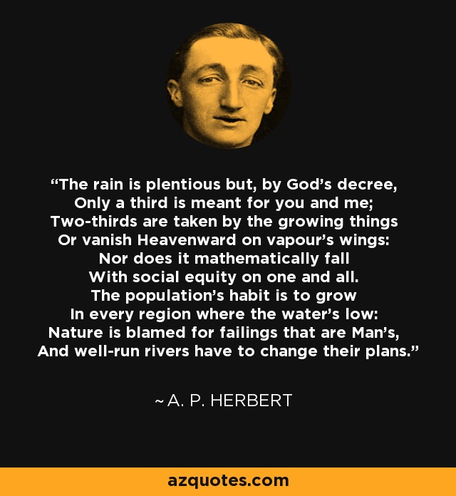 The rain is plentious but, by God's decree, Only a third is meant for you and me; Two-thirds are taken by the growing things Or vanish Heavenward on vapour's wings: Nor does it mathematically fall With social equity on one and all. The population's habit is to grow In every region where the water's low: Nature is blamed for failings that are Man's, And well-run rivers have to change their plans. - A. P. Herbert