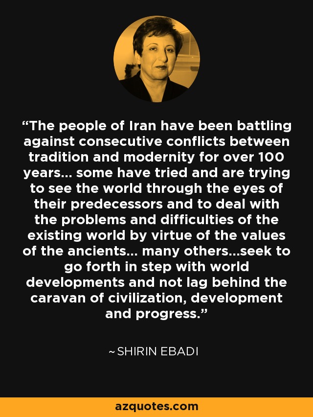 The people of Iran have been battling against consecutive conflicts between tradition and modernity for over 100 years... some have tried and are trying to see the world through the eyes of their predecessors and to deal with the problems and difficulties of the existing world by virtue of the values of the ancients... many others...seek to go forth in step with world developments and not lag behind the caravan of civilization, development and progress. - Shirin Ebadi