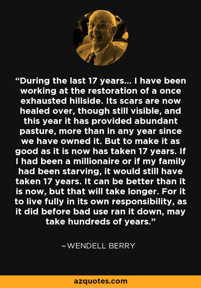 During the last 17 years... I have been working at the restoration of a once exhausted hillside. Its scars are now healed over, though still visible, and this year it has provided abundant pasture, more than in any year since we have owned it. But to make it as good as it is now has taken 17 years. If I had been a millionaire or if my family had been starving, it would still have taken 17 years. It can be better than it is now, but that will take longer. For it to live fully in its own responsibility, as it did before bad use ran it down, may take hundreds of years. - Wendell Berry