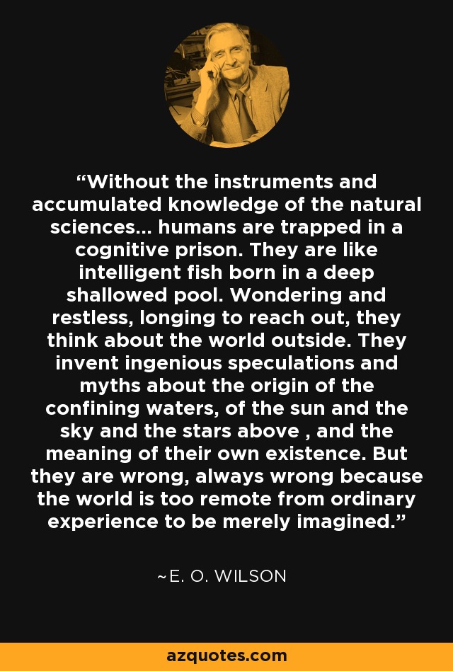 Without the instruments and accumulated knowledge of the natural sciences... humans are trapped in a cognitive prison. They are like intelligent fish born in a deep shallowed pool. Wondering and restless, longing to reach out, they think about the world outside. They invent ingenious speculations and myths about the origin of the confining waters, of the sun and the sky and the stars above , and the meaning of their own existence. But they are wrong, always wrong because the world is too remote from ordinary experience to be merely imagined. - E. O. Wilson