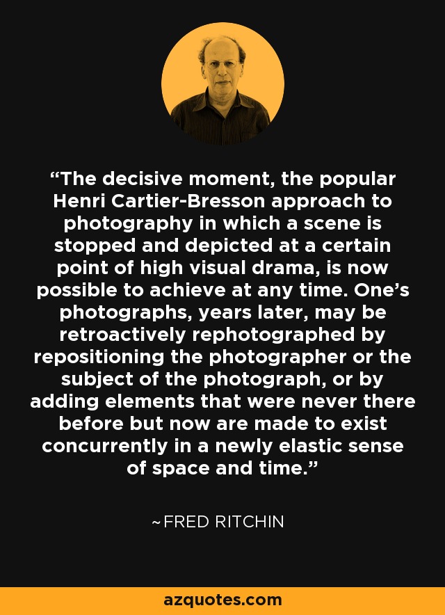 The decisive moment, the popular Henri Cartier-Bresson approach to photography in which a scene is stopped and depicted at a certain point of high visual drama, is now possible to achieve at any time. One's photographs, years later, may be retroactively rephotographed by repositioning the photographer or the subject of the photograph, or by adding elements that were never there before but now are made to exist concurrently in a newly elastic sense of space and time. - Fred Ritchin